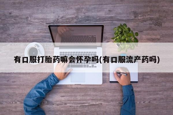 卖打胎药的联系方式或微信有口服打胎药嘛会怀孕吗(有口服流产药吗)
