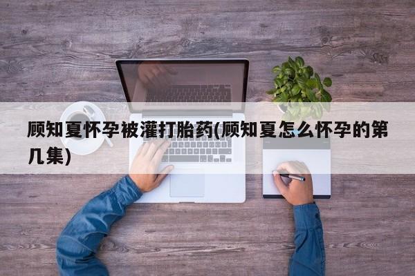 卖打胎药的联系方式或微信顾知夏怀孕被灌打胎药(顾知夏怎么怀孕的第几集)