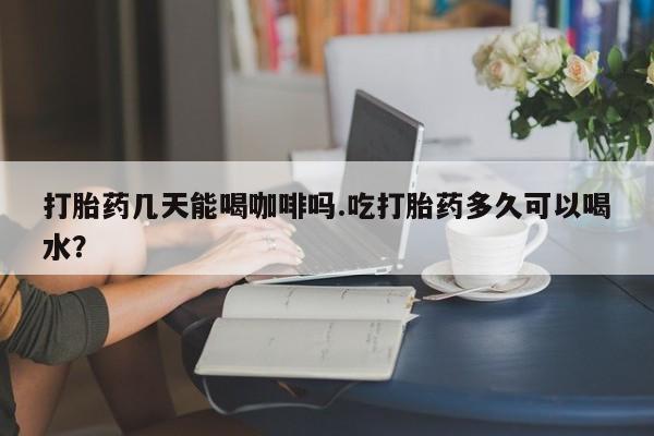 卖打胎药的联系方式或微信打胎药几天能喝咖啡吗.吃打胎药多久可以喝水？