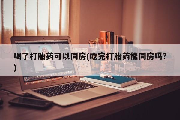 卖打胎药的联系方式或微信喝了打胎药可以同房(吃完打胎药能同房吗?)