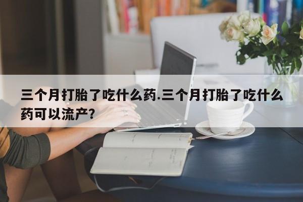 卖打胎药的联系方式或微信三个月打胎了吃什么药.三个月打胎了吃什么药可以流产？