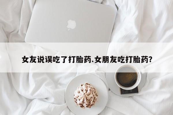 卖打胎药的联系方式或微信女友说误吃了打胎药.女朋友吃打胎药？