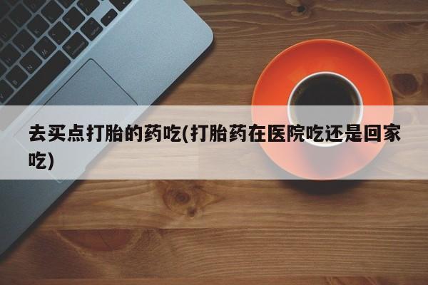 卖打胎药的联系方式或微信去买点打胎的药吃(打胎药在医院吃还是回家吃)