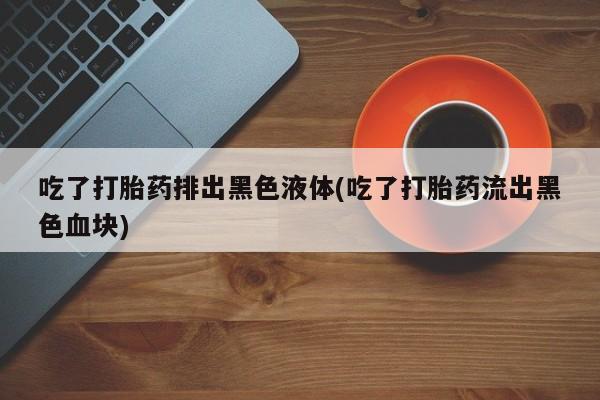 卖打胎药的联系方式或微信吃了打胎药排出黑色液体(吃了打胎药流出黑色血块)