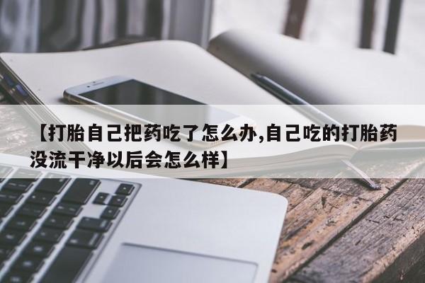 卖打胎药的联系方式或微信【打胎自己把药吃了怎么办,自己吃的打胎药没流干净以后会怎么样】