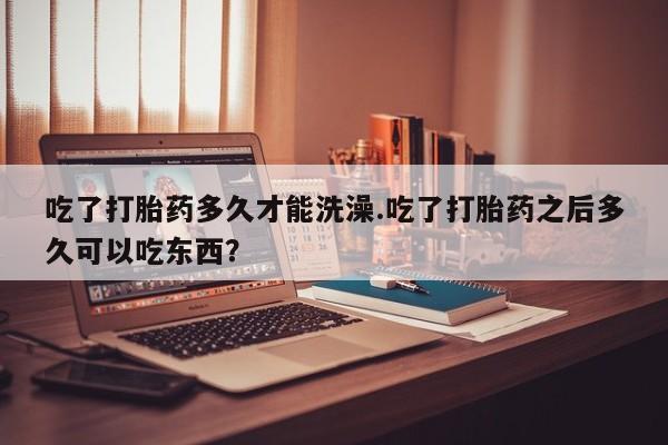 卖打胎药的联系方式或微信吃了打胎药多久才能洗澡.吃了打胎药之后多久可以吃东西？