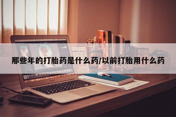 卖打胎药的联系方式或微信那些年的打胎药是什么药/以前打胎用什么药