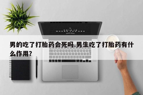 卖打胎药的联系方式或微信男的吃了打胎药会死吗.男生吃了打胎药有什么作用？