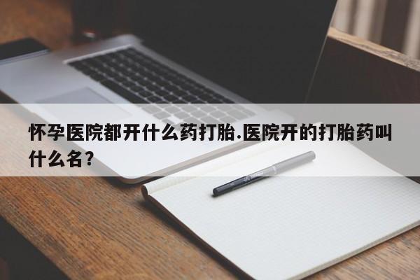 卖打胎药的联系方式或微信怀孕医院都开什么药打胎.医院开的打胎药叫什么名？