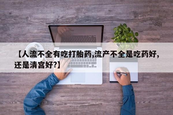 卖打胎药的联系方式或微信【人流不全有吃打胎药,流产不全是吃药好,还是清宫好?】