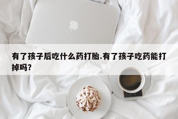卖打胎药的联系方式或微信有了孩子后吃什么药打胎.有了孩子吃药能打掉吗？