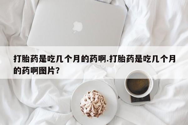 卖打胎药的联系方式或微信打胎药是吃几个月的药啊.打胎药是吃几个月的药啊图片？