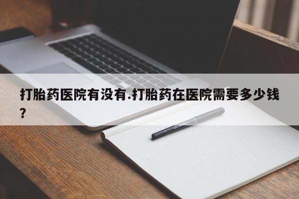 卖打胎药的联系方式或微信打胎药医院有没有.打胎药在医院需要多少钱？
