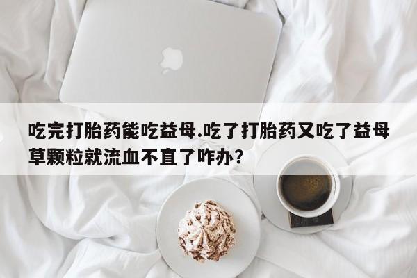卖打胎药的联系方式或微信吃完打胎药能吃益母.吃了打胎药又吃了益母草颗粒就流血不直了咋办？