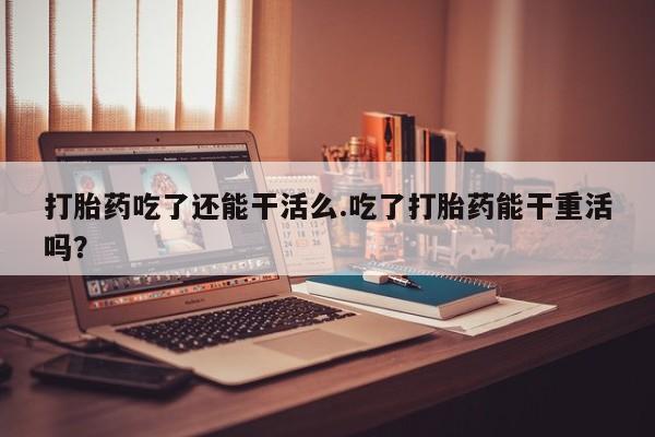 卖打胎药的联系方式或微信打胎药吃了还能干活么.吃了打胎药能干重活吗？