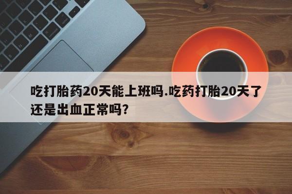 卖打胎药的联系方式或微信吃打胎药20天能上班吗.吃药打胎20天了还是出血正常吗？
