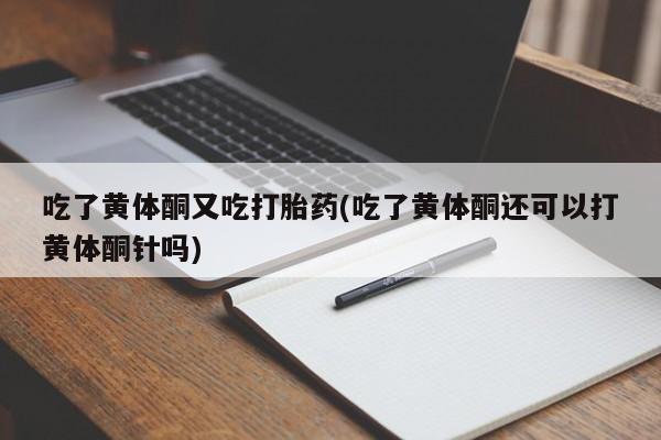 卖打胎药的联系方式或微信吃了黄体酮又吃打胎药(吃了黄体酮还可以打黄体酮针吗)