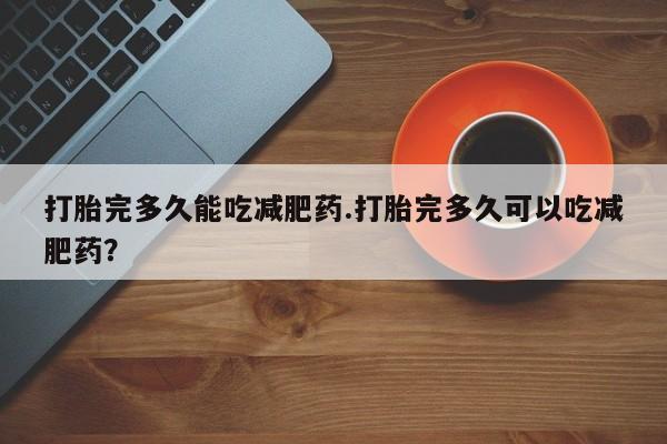 卖打胎药的联系方式或微信打胎完多久能吃减肥药.打胎完多久可以吃减肥药？