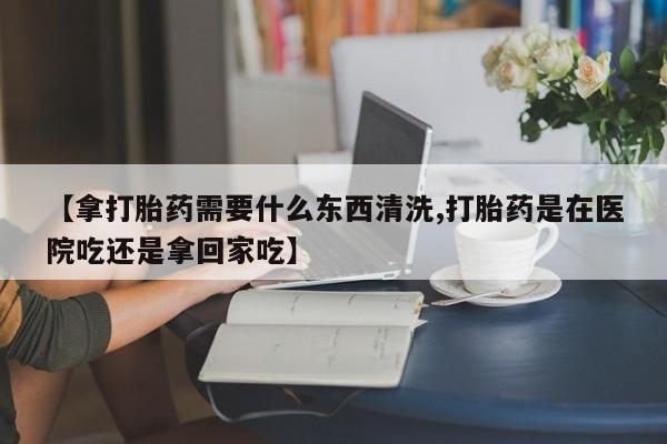 卖打胎药的联系方式或微信【拿打胎药需要什么东西清洗,打胎药是在医院吃还是拿回家吃】
