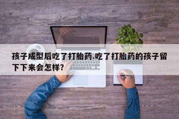 卖打胎药的联系方式或微信孩子成型后吃了打胎药.吃了打胎药的孩子留下下来会怎样？