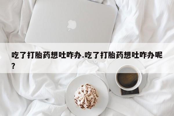 卖打胎药的联系方式或微信吃了打胎药想吐咋办.吃了打胎药想吐咋办呢？