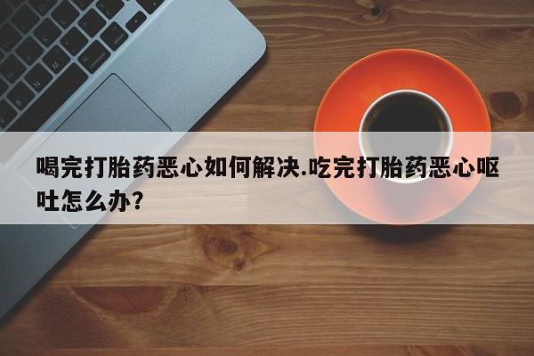 卖打胎药的联系方式或微信喝完打胎药恶心如何解决.吃完打胎药恶心呕吐怎么办？
