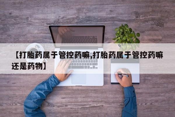 卖打胎药的联系方式或微信【打胎药属于管控药嘛,打胎药属于管控药嘛还是药物】