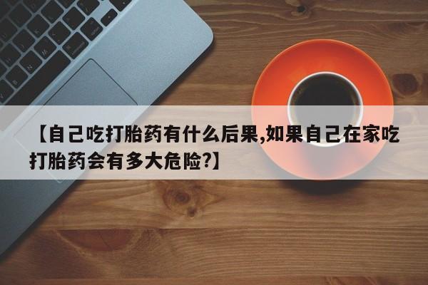 卖打胎药的联系方式或微信【自己吃打胎药有什么后果,如果自己在家吃打胎药会有多大危险?】