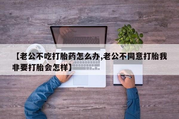 卖打胎药的联系方式或微信【老公不吃打胎药怎么办,老公不同意打胎我非要打胎会怎样】