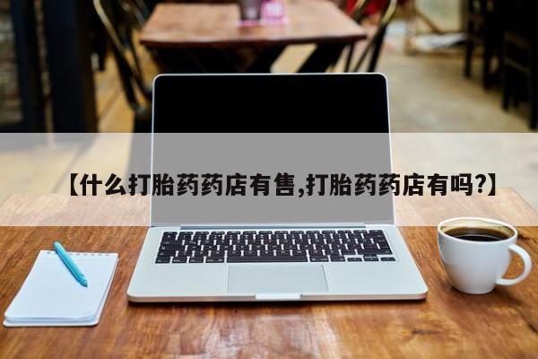 卖打胎药的联系方式或微信【什么打胎药药店有售,打胎药药店有吗?】