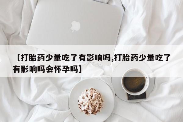 卖打胎药的联系方式或微信【打胎药少量吃了有影响吗,打胎药少量吃了有影响吗会怀孕吗】