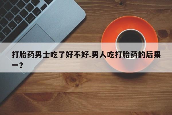 卖打胎药的联系方式或微信打胎药男士吃了好不好.男人吃打胎药的后果一？