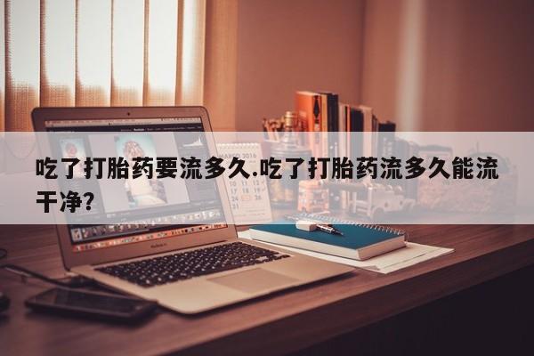 卖打胎药的联系方式或微信吃了打胎药要流多久.吃了打胎药流多久能流干净？