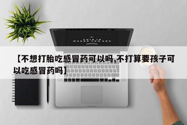 卖打胎药的联系方式或微信【不想打胎吃感冒药可以吗,不打算要孩子可以吃感冒药吗】
