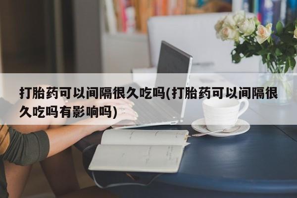 卖打胎药的联系方式或微信打胎药可以间隔很久吃吗(打胎药可以间隔很久吃吗有影响吗)