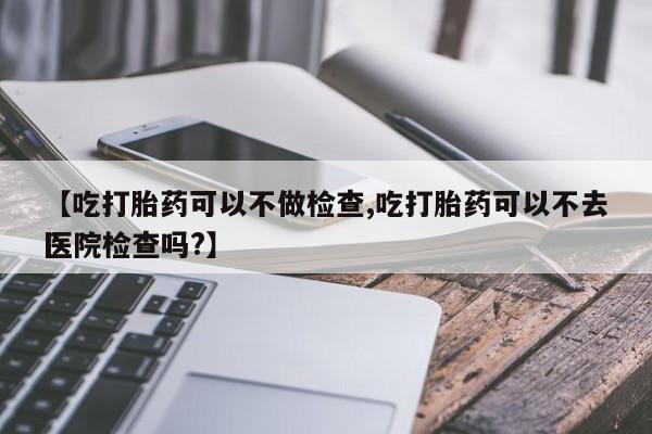 卖打胎药的联系方式或微信【吃打胎药可以不做检查,吃打胎药可以不去医院检查吗?】