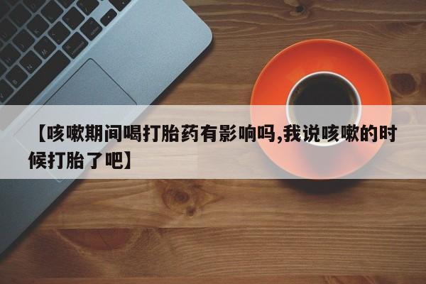卖打胎药的联系方式或微信【咳嗽期间喝打胎药有影响吗,我说咳嗽的时候打胎了吧】