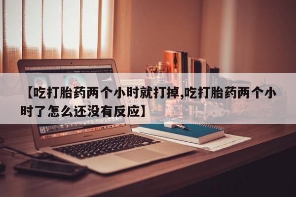 卖打胎药的联系方式或微信【吃打胎药两个小时就打掉,吃打胎药两个小时了怎么还没有反应】