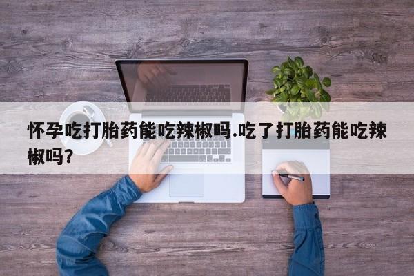卖打胎药的联系方式或微信怀孕吃打胎药能吃辣椒吗.吃了打胎药能吃辣椒吗？