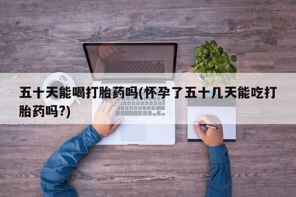 卖打胎药的联系方式或微信五十天能喝打胎药吗(怀孕了五十几天能吃打胎药吗?)