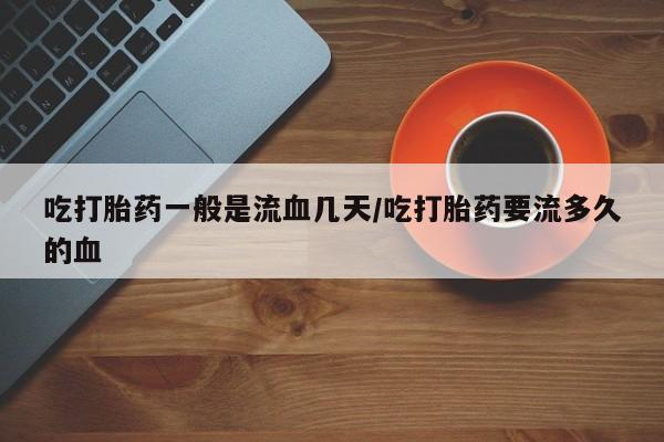 卖打胎药的联系方式或微信吃打胎药一般是流血几天/吃打胎药要流多久的血