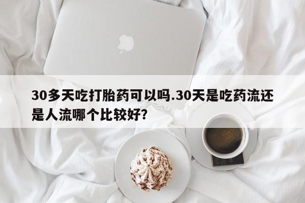 卖打胎药的联系方式或微信30多天吃打胎药可以吗.30天是吃药流还是人流哪个比较好？
