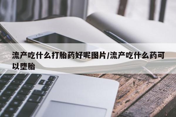 卖打胎药的联系方式或微信流产吃什么打胎药好呢图片/流产吃什么药可以堕胎