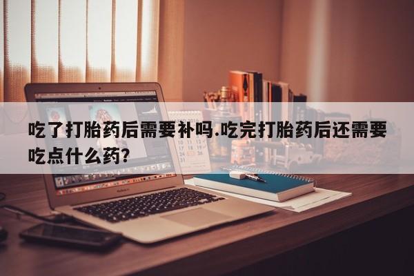 卖打胎药的联系方式或微信吃了打胎药后需要补吗.吃完打胎药后还需要吃点什么药？