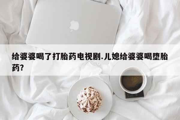 卖打胎药的联系方式或微信给婆婆喝了打胎药电视剧.儿媳给婆婆喝堕胎药？