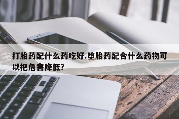 卖打胎药的联系方式或微信打胎药配什么药吃好.堕胎药配合什么药物可以把危害降低？