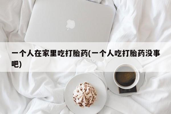 卖打胎药的联系方式或微信一个人在家里吃打胎药(一个人吃打胎药没事吧)