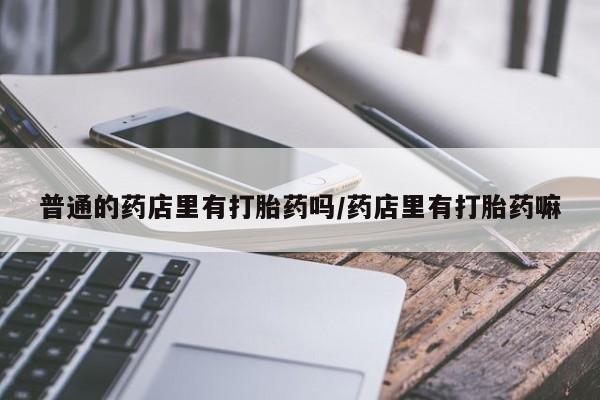 卖打胎药的联系方式或微信普通的药店里有打胎药吗/药店里有打胎药嘛