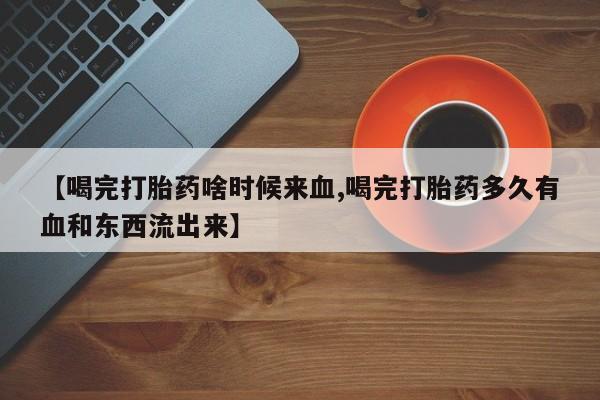 卖打胎药的联系方式或微信【喝完打胎药啥时候来血,喝完打胎药多久有血和东西流出来】