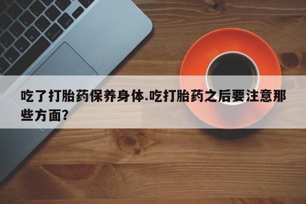卖打胎药的联系方式或微信吃了打胎药保养身体.吃打胎药之后要注意那些方面?